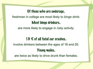 Of those who are underage.. freshman in college are most likely to  binge drink . Most binge drinkers.. are more likely to engage in  risky activity . 19 % of all fatal car crashes.. involve drinkers between the ages of 16 and 20. Young males.. are twice as likely to drive drunk than females. 