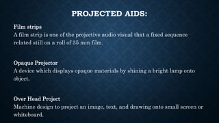 PROJECTED AIDS:
Film strips
A film strip is one of the projective audio visual that a fixed sequence
related still on a roll of 35 mm film.
Opaque Projector
A device which displays opaque materials by shining a bright lamp onto
object.
Over Head Project
Machine design to project an image, text, and drawing onto small screen or
whiteboard.
 