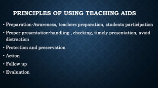PRINCIPLES OF USING TEACHING AIDS
• Preparation-Awareness, teachers preparation, students participation
• Proper presentation-handling , checking, timely presentation, avoid
distraction
• Protection and preservation
• Action
• Follow up
• Evaluation
 