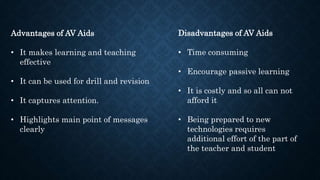 Disadvantages of AV Aids
• Time consuming
• Encourage passive learning
• It is costly and so all can not
afford it
• Being prepared to new
technologies requires
additional effort of the part of
the teacher and student
Advantages of AV Aids
• It makes learning and teaching
effective
• It can be used for drill and revision
• It captures attention.
• Highlights main point of messages
clearly
 