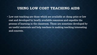 USING LOW COST TEACHING AIDS
• Low cost teaching are those which are available at cheap price or low
cost and developed by locally available resources and expedite the
process of learning in the classroom. These are sometime developed by
un-useful materials and help teachers in making teaching interesting
and concrete.
 