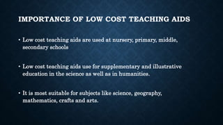 IMPORTANCE OF LOW COST TEACHING AIDS
• Low cost teaching aids are used at nursery, primary, middle,
secondary schools
• Low cost teaching aids use for supplementary and illustrative
education in the science as well as in humanities.
• It is most suitable for subjects like science, geography,
mathematics, crafts and arts.
 
