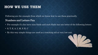HOW WE USE THEM
Following are the example from which we know how to use them practically.
Numbers and Letters Fan
• For example if a fan have nine blade and each blade has one letter of the following letters
• S, T, E, A, I, M, P, R, C
• By this way simple things are used as a teaching aid at very low cost.
 