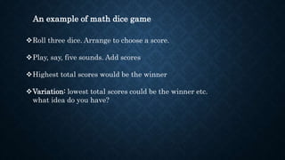 An example of math dice game
Roll three dice. Arrange to choose a score.
Play, say, five sounds. Add scores
Highest total scores would be the winner
Variation: lowest total scores could be the winner etc.
what idea do you have?
 