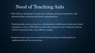 • The tools are designed to involve the students, promote interaction, and
promote faster learning and better comprehension.
• Teaching aids can be as basic as a blackboard or whiteboard. Audio and visual
equipment, such as DVD players and video projectors, are commonly used as
tools for learning with a very effective output
• Students tend to get more involved when learning if teaching aids are
implemented into the curriculum.
Need of Teaching Aids
 