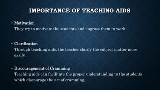 IMPORTANCE OF TEACHING AIDS
• Motivation
They try to motivate the students and engross them in work.
• Clarification
Through teaching aids, the teacher clarify the subject matter more
easily.
• Discouragement of Cramming
Teaching aids can facilitate the proper understanding to the students
which discourage the act of cramming.
 