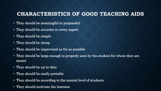 CHARACTERISTICS OF GOOD TEACHING AIDS
• They should be meaningful or purposeful
• They should be accurate in every aspect
• They should be simple
• They should be cheap
• They should be improvised as for as possible
• They should be large enough to properly seen by the student for whom they are
meant
• They should be up-to-date
• They should be easily portable
• They should be according to the mental level of students
• They should motivate the learners
 