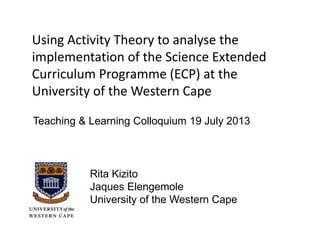 Using Activity Theory to analyse the
implementation of the Science Extended
Curriculum Programme (ECP) at the
University of the Western Cape
Rita Kizito
Jaques Elengemole
University of the Western Cape
Teaching & Learning Colloquium 19 July 2013
 