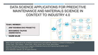 Data science applications for predictive maintenance and materials science in context to Industry 4.0
Sufiyan Sajid , Abid Haleem , Shashi Bahl , Mohd Javaid, Tarun Goyal, Manoj Mittal
Second International Conference on Aspects of Materials Science and Engineering (ICAMSE 2021)
https://doi.org/10.1016/j.matpr.2021.01.357
2214-7853/2021 Elsevier Ltd. All rights reserved.
DATA SCIENCE APPLICATIONS FOR PREDICTIVE
MAINTENANCE AND MATERIALS SCIENCE IN
CONTEXT TO INDUSTRY 4.0
TEAM 2 MEMBER :
1. ARIF ROHMAN EKO PRASETYO
2. MOHAMMAD TAUFAN
ANDREYANTO
3. NAZMI SALIM
 