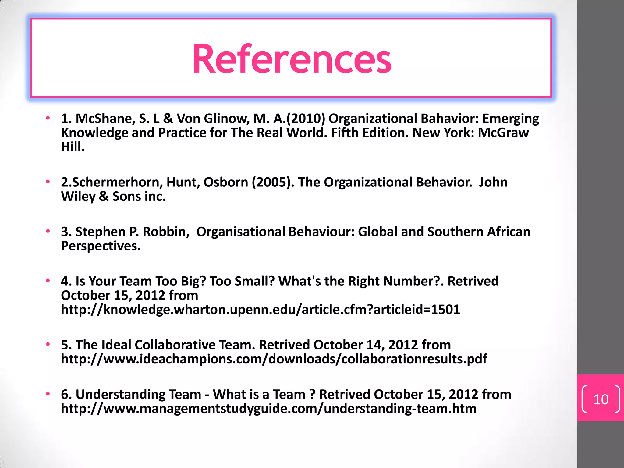 References
• 1. McShane, S. L & Von Glinow, M. A.(2010) Organizational Bahavior: Emerging
  Knowledge and Practice for The Real World. Fifth Edition. New York: McGraw
  Hill.

• 2.Schermerhorn, Hunt, Osborn (2005). The Organizational Behavior. John
  Wiley & Sons inc.

• 3. Stephen P. Robbin, Organisational Behaviour: Global and Southern African
  Perspectives.

• 4. Is Your Team Too Big? Too Small? What's the Right Number?. Retrived
  October 15, 2012 from
  http://knowledge.wharton.upenn.edu/article.cfm?articleid=1501

• 5. The Ideal Collaborative Team. Retrived October 14, 2012 from
  http://www.ideachampions.com/downloads/collaborationresults.pdf

• 6. Understanding Team - What is a Team ? Retrived October 15, 2012 from        10
  http://www.managementstudyguide.com/understanding-team.htm
 