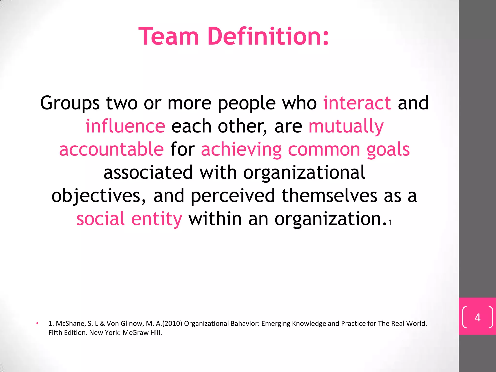 Team Definition:

    Groups two or more people who interact and
         influence each other, are mutually
      accountable for achieving common goals
           associated with organizational
     objectives, and perceived themselves as a
        social entity within an organization.1




•   1. McShane, S. L & Von Glinow, M. A.(2010) Organizational Bahavior: Emerging Knowledge and Practice for The Real World.
                                                                                                                              4
    Fifth Edition. New York: McGraw Hill.
 