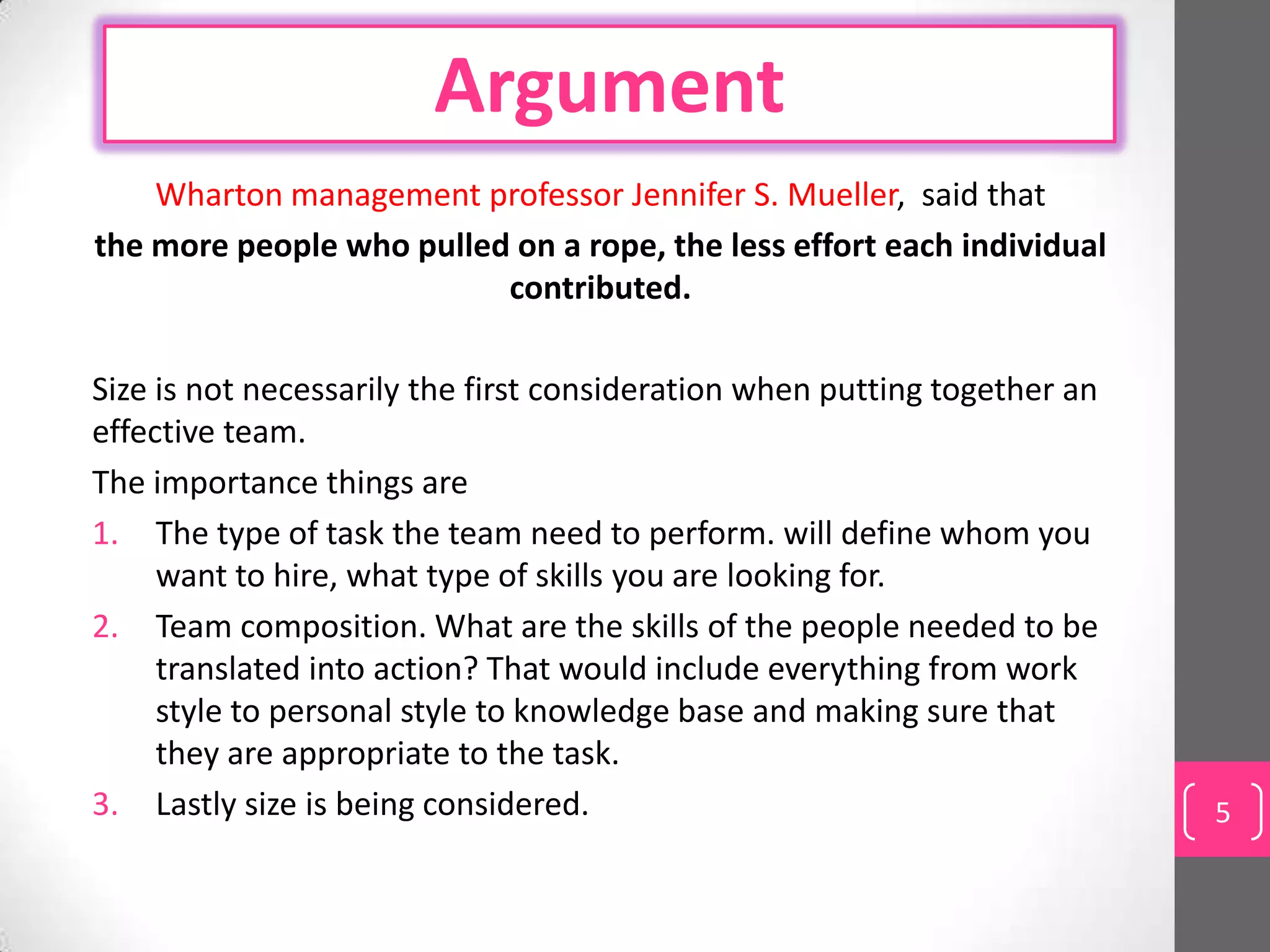 Argument
    Wharton management professor Jennifer S. Mueller, said that
the more people who pulled on a rope, the less effort each individual
                          contributed.

Size is not necessarily the first consideration when putting together an
effective team.
The importance things are
1. The type of task the team need to perform. will define whom you
     want to hire, what type of skills you are looking for.
2. Team composition. What are the skills of the people needed to be
     translated into action? That would include everything from work
     style to personal style to knowledge base and making sure that
     they are appropriate to the task.
3. Lastly size is being considered.                                        5
 