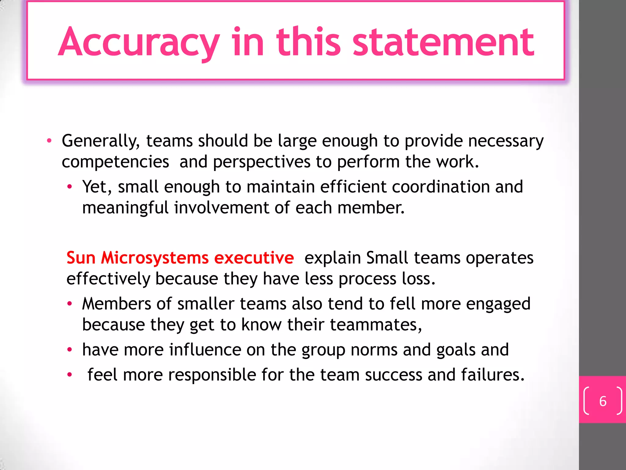 Accuracy in this statement

• Generally, teams should be large enough to provide necessary
  competencies and perspectives to perform the work.
   • Yet, small enough to maintain efficient coordination and
     meaningful involvement of each member.

  Sun Microsystems executive explain Small teams operates
  effectively because they have less process loss.
  • Members of smaller teams also tend to fell more engaged
    because they get to know their teammates,
  • have more influence on the group norms and goals and
  • feel more responsible for the team success and failures.
                                                                 6
 