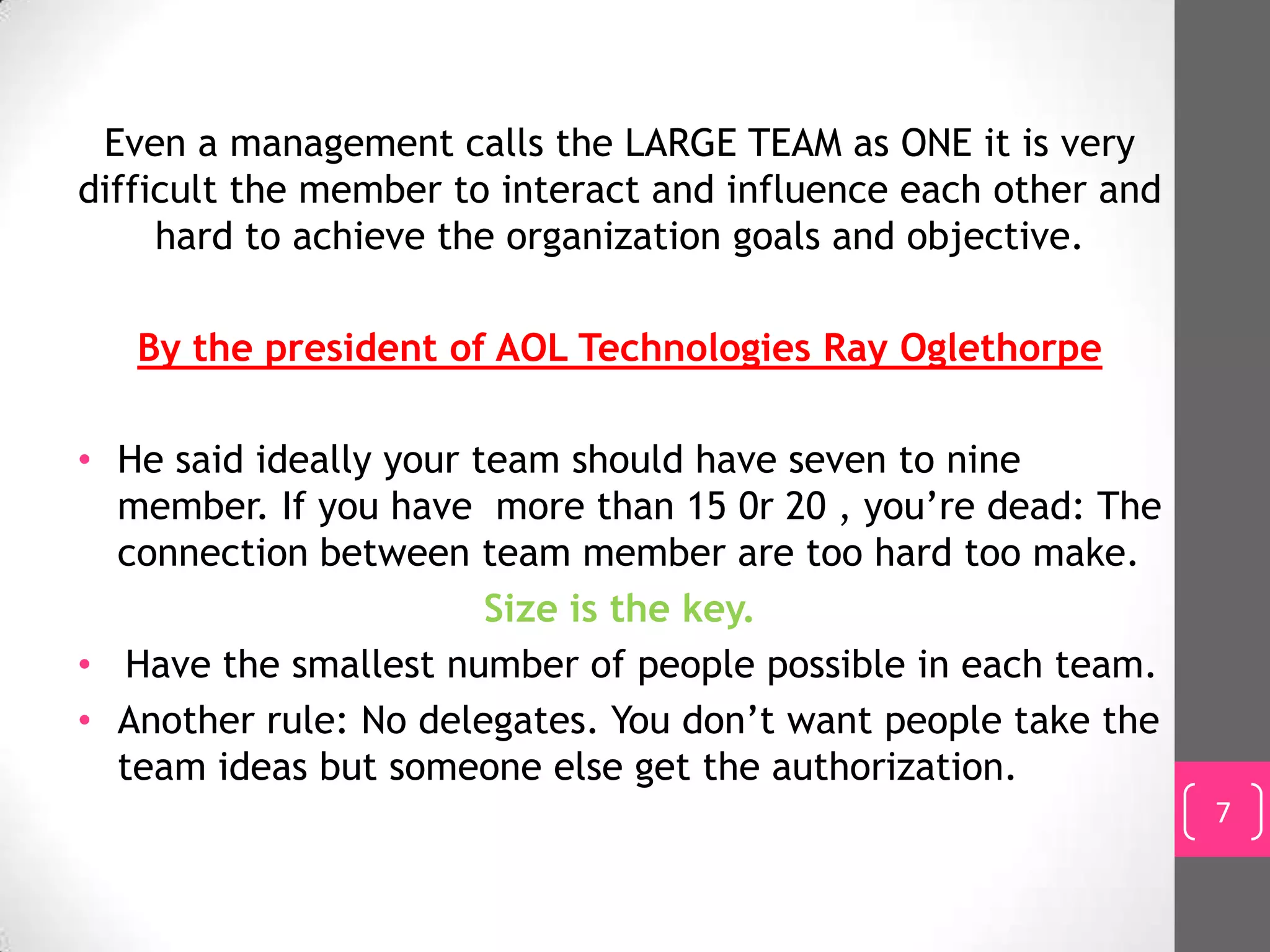 Even a management calls the LARGE TEAM as ONE it is very
difficult the member to interact and influence each other and
     hard to achieve the organization goals and objective.

   By the president of AOL Technologies Ray Oglethorpe

• He said ideally your team should have seven to nine
  member. If you have more than 15 0r 20 , you’re dead: The
  connection between team member are too hard too make.
                        Size is the key.
• Have the smallest number of people possible in each team.
• Another rule: No delegates. You don’t want people take the
  team ideas but someone else get the authorization.
                                                                7
 