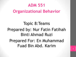 ADM 551
  Organizational Behavior

        Topic 8:Teams
Prepared by: Nur Fatin Fatihah
      Binti Ahmad Ruzi
 Prepared For: En Muhammad
     Fuad Bin Abd. Karim         1
 
