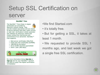 Setup SSL Certification on
server
•We find Startssl.com
• it’s totally free.
• But for getting a SSL, it takes at
least 1 month.
• We requested to provide SSL 1
months ago, and last week we got
a single free SSL certification.
 