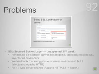 Problems 92
• SSL(Secured Socket Layer) – unexpected(11th week)
• For making a Facebook canvas based game, facebook required SSL
layer for all developers.
• We tried to fix that using previous server environment, but it
failed(using Apache HTTP)
• Fix it : Web server change (Apache HTTP 2.1 -> NginX)
 