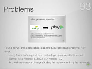 Problems 93
• Push server implementation (expected, but it took a long time) 11th
week
• spring framework support push technology upper latest beta version
(current beta version : 4.0b M2, our version : 3.2)
fix : web framework change (Spring Framework -> Play Framework)
 