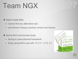 Team NGX
 Select Intellij IDEA
 Cannot find any alternative tool.
 Use Ikhwan Chang’s previous version tool license.
 Spring MVC environment study
 Spring is unaccustomed framework.
 Study spring MVC part with ‘토비의 스프링 3.1’
27
 