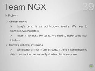 Team NGX 39
 Problem
 Smooth moving
 today’s demo is just point-to-point moving. We need to
smooth move characters.
 There is no looks like game. We need to make game user
interface.
 Server’s real-time notification
 We just using timer in client’s code. If there is some modified
data in server, then server notify all other clients automate
 