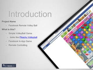 Introduction
Project Name
• Facebook Remote Volley Ball
What is this?
• Simple VolleyBall Game
• looks like Pikachu Volleyball
• Facebook In-App Game
• Remote Controlling
 