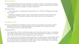 ResourceReuse
Reuse building materials and products in order to reduce demand for virgin
material and reduce waste, thereby reducing impacts associated with the
extraction and processing of virgin resources.
Requirements :
 Use salvaged or refurbished materials for 5-10% of building materials
(by value)
 Methods suggested like, reuse of partition panels,broken tiles,Used
carpets.(Note : Movable furniture like chairs are not accounted for
calculation)
Recycledcontent
Increase demand for building products that incorporated recycled content
materials, therefore reducing impacts resulting from extraction and
processing of new virgin materials
Requirements :
 Use materials with recycled content such that the sum of post –consumer
recycled content plus one-half of the post-industrial constitutes at least
5% of the total value of the materials in the project.
 The value of the recycled content portion of a material or furnishing shall
be determined by dividing the weight of recycled content in the item by
the total weight of all material in the item, then multiplying the resulting
percentage by the total value of the item.
 