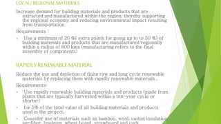 LOCAL/ REGIONAL MATERIALS
Increase demand for building materials and products that are
extracted and manufactured within the region, thereby supporting
the regional economy and reducing environmental impact resulting
from transportation
Requirements :
 Use a minimum of 20 %( extra points for going up to to 50 %) of
building materials and products that are manufactured regionally
within a radius of 800 kms (manufacturing refers to the final
assembly of components)
RAPIDLY RENEWABLE MATERIAL
Reduce the use and depletion of finite raw and long cycle renewable
materials by replacing them with rapidly renewable materials .
Requirements:
 Use rapidly renewable building materials and products (made from
plants that are typically harvested within a ten-year cycle or
shorter)
 for 5% of the total value of all building materials and products
used in the project.
 Consider use of materials such as bamboo, wool, cotton insulation,
 