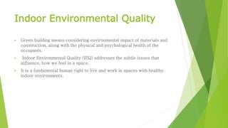 Indoor Environmental Quality
 Green building means considering environmental impact of materials and
construction, along with the physical and psychological health of the
occupants.
 Indoor Environmental Quality (IEQ) addresses the subtle issues that
influence, how we feel in a space.
 It is a fundamental human right to live and work in spaces with healthy
indoor environments.
 