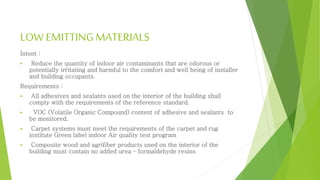 LOW EMITTINGMATERIALS
Intent :
 Reduce the quantity of indoor air contaminants that are odorous or
potentially irritating and harmful to the comfort and well being of installer
and building occupants.
Requirements :
 All adhesives and sealants used on the interior of the building shall
comply with the requirements of the reference standard.
 VOC (Volatile Organic Compound) content of adhesive and sealants to
be monitored.
 Carpet systems must meet the requirements of the carpet and rug
institute Green label indoor Air quality test program
 Composite wood and agrifiber products used on the interior of the
building must contain no added urea – formaldehyde resins
 