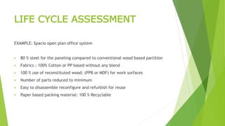 LIFE CYCLE ASSESSMENT
EXAMPLE: Spacio open plan office system
 80 % steel for the paneling compared to conventional wood based partition
 Fabrics : 100% Cotton or PP based without any blend
 100 % use of reconstituted wood: (PPB or MDF) for work surfaces
 Number of parts reduced to minimum
 Easy to disassemble reconfigure and refurbish for reuse
 Paper based packing material: 100 % Recyclable
 