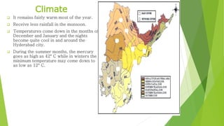  It remains fairly warm most of the year.
 Receive less rainfall in the monsoon.
 Temperatures come down in the months of
December and January and the nights
become quite cool in and around the
Hyderabad city.
 During the summer months, the mercury
goes as high as 42° C while in winters the
minimum temperature may come down to
as low as 12° C.
Climate
 