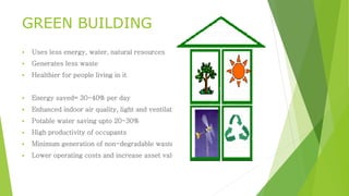 GREEN BUILDING
 Uses less energy, water, natural resources
 Generates less waste
 Healthier for people living in it
 Energy saved= 30-40% per day
 Enhanced indoor air quality, light and ventilation
 Potable water saving upto 20-30%
 High productivity of occupants
 Minimum generation of non-degradable waste
 Lower operating costs and increase asset value
 