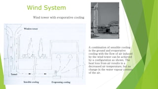 Wind System
Wind tower with evaporative cooling
A combination of sensible cooling
in the ground and evaporative
cooling with the flow of air induced
by the wind tower can be achieved
by a configuration as shown. The
heat loss from air results in a
decreased air temperature, but no
change in the water vapour content
of the air.
 