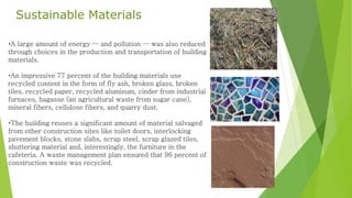 •A large amount of energy — and pollution — was also reduced
through choices in the production and transportation of building
materials.
•An impressive 77 percent of the building materials use
recycled content in the form of fly ash, broken glass, broken
tiles, recycled paper, recycled aluminum, cinder from industrial
furnaces, bagasse (an agricultural waste from sugar cane),
mineral fibers, cellulose fibers, and quarry dust.
•The building reuses a significant amount of material salvaged
from other construction sites like toilet doors, interlocking
pavement blocks, stone slabs, scrap steel, scrap glazed tiles,
shuttering material and, interestingly, the furniture in the
cafeteria. A waste management plan ensured that 96 percent of
construction waste was recycled.
Sustainable Materials
 