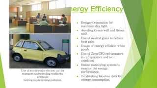 Energy Efficiency
 Design-Orientation for
maximum day light.
 Avoiding Green wall and Green
roof.
 Use of neutral glass to reduce
heat gain.
 Usage of energy efficient white
goods.
 Use of Zero CFG refrigerators
in refrigerators and air-
condition.
 Online monitoring system to
monitor the energy
performance.
 Establishing baseline data for
energy consumption.
Use of eco friendly electric car for
transport and traveling within the
premises
helping in preventing pollution.
 