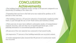 CONCLUSION
Achievements
The building boasts of lighting energy savings of 88 percent compared to an
electrically lit building of the same size.
Vegetation that was lost to the built area was replaced by gardens on 55
percent of the roof area.
The building achieves a 35 percent reduction of municipally supplied potable
water, in part through the use of low-flush toilets and waterless urinals.
Thirty percent of users have shifted to alternative modes of transportation:
carpools, bicycles, and cars that run on liquefied petroleum gas, a low-
polluting alternative to conventional gasoline and diesel.
95 percent of the raw material was extracted or harvested locally.
An impressive 77 percent of the building materials use recycled content.
A waste management plan ensured that 96 percent of construction waste
was recycled.
 