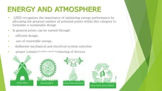 ENERGY AND ATMOSPHERE
 LEED recognizes the importance of optimizing energy performance by
allocating the greatest number of potential points within this category to
formulate a sustainable design
 In general points can be earned through:
 efficient design,
 use of renewable energy,
 deliberate mechanical and electrical system selection
 proper commissioning and monitoring of devices
 