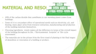 MATERIAL AND RESOURCES
 40% of the carbon dioxide that contributes to our warming planet comes from
buildings.
 Some of it is a secondary effect of operational needs such as electricity, a/c, and
heating, many ghg’s arise from resource extraction, manufacturing and production
of the building materials themselves.
 Choosing ingredients wisely makes all the difference in terms of the overall impact
of the building throughout its life. -‘Environmental footprint’ or ‘life cycle
assessment’
 The materials are in the picture from the first round of planning to the final stages
of demolition or renovation of a building or product.
 