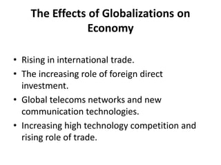 The Effects of Globalizations on EconomyRising in international trade.The increasing role of foreign direct investment.Global telecoms networks and new communication technologies.Increasing high technology competition and rising role of trade.
