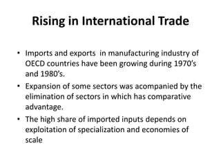 Rising in International TradeImports and exports  in manufacturing industry of OECD countries have been growing during 1970’s and 1980’s.Expansion of some sectors was acompanied by the elimination of sectors in which has comparative advantage.The high share of imported inputs depends on exploitation of specialization and economies of scale 
