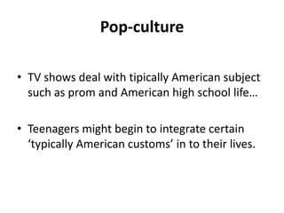 Pop-cultureTV showsdealwithtipicallyAmericansubjectsuch as promandAmericanhighschool life…Teenagersmightbegintointegratecertain ‘typicallyAmericancustoms’ in totheirlives.