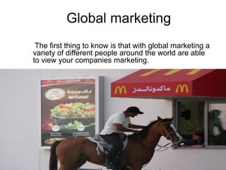    Global marketingThe first thing to know is that with global marketing avariety of different people around the world are able to view your companies marketing. 