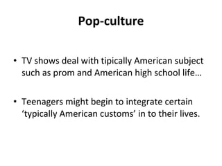 Pop-culture TV shows deal with tipically American subject such as prom and American high school life… Teenagers might begin to integrate certain ‘typically American customs’ in to their lives. 