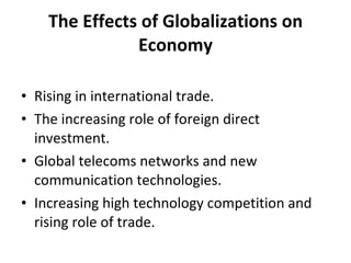 The Effects of Globalizations on Economy Rising in international trade. The increasing role of foreign direct investment. Global telecoms networks and new communication technologies. Increasing high technology competition and rising role of trade. 