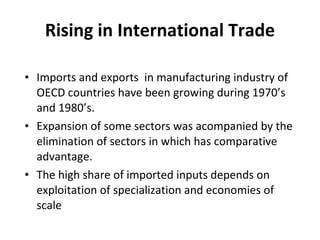 Rising in International Trade Imports and exports  in manufacturing industry of OECD countries have been growing during 1970’s and 1980’s. Expansion of some sectors was acompanied by the elimination of sectors in which has comparative advantage. The high share of imported inputs depends on exploitation of specialization and economies of scale  