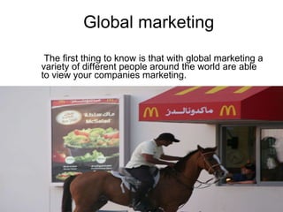 Global marketing The first thing to know is that with global marketing a   variety of different people around the world are able to view your companies marketing.  
