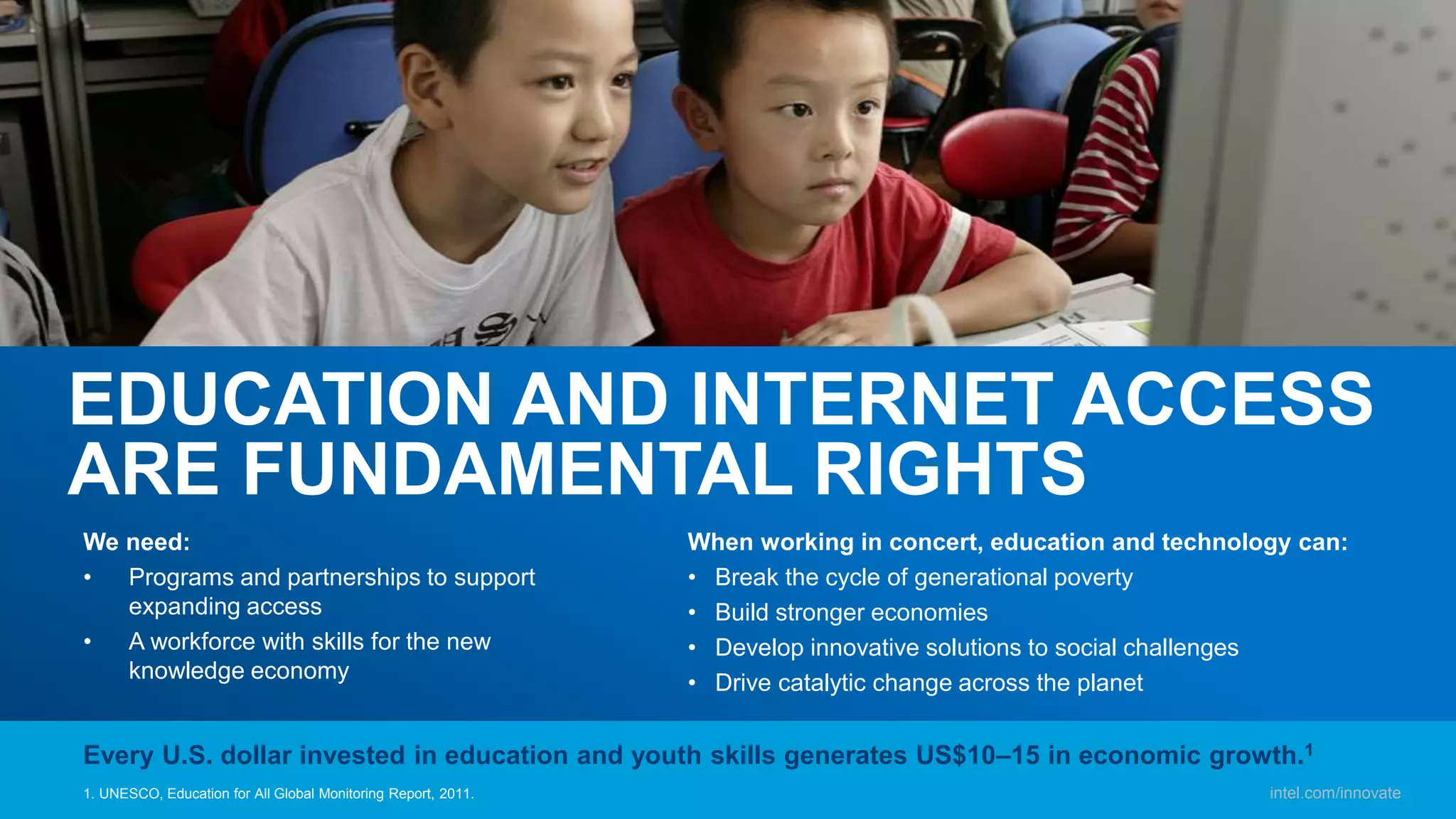 intel.com/innovate
EDUCATION AND INTERNET ACCESS
ARE FUNDAMENTAL RIGHTS
We need:
• Programs and partnerships to support
expanding access
• A workforce with skills for the new
knowledge economy
When working in concert, education and technology can:
• Break the cycle of generational poverty
• Build stronger economies
• Develop innovative solutions to social challenges
• Drive catalytic change across the planet
1. UNESCO, Education for All Global Monitoring Report, 2011.
Every U.S. dollar invested in education and youth skills generates US$10–15 in economic growth.1
intel.com/innovate
 