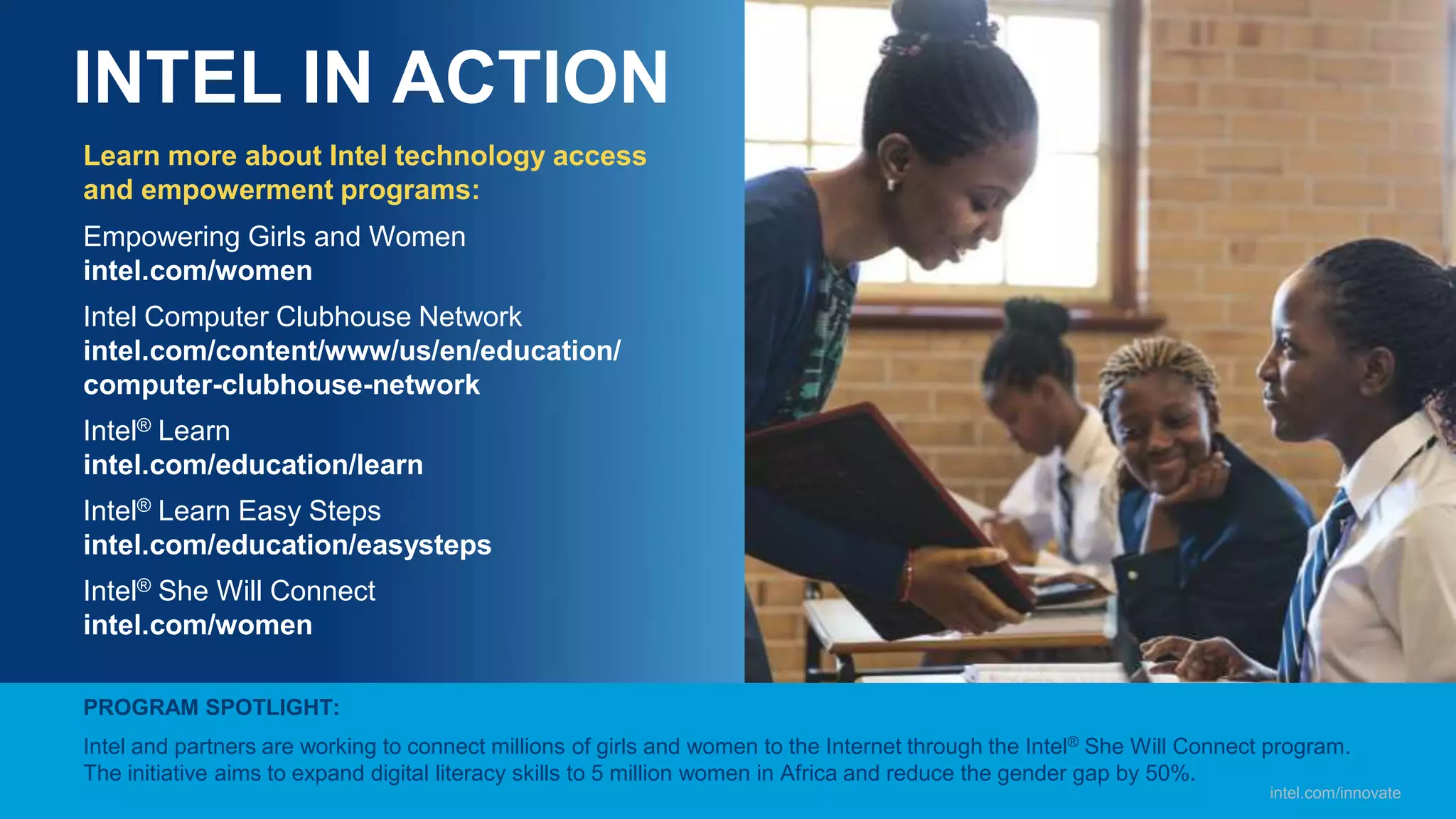 INTEL IN ACTION
Learn more about Intel technology access
and empowerment programs:
Empowering Girls and Women
intel.com/women
Intel Computer Clubhouse Network
intel.com/content/www/us/en/education/
computer-clubhouse-network
Intel® Learn
intel.com/education/learn
Intel® Learn Easy Steps
intel.com/education/easysteps
Intel® She Will Connect
intel.com/women
PROGRAM SPOTLIGHT:
Intel and partners are working to connect millions of girls and women to the Internet through the Intel® She Will Connect program.
The initiative aims to expand digital literacy skills to 5 million women in Africa and reduce the gender gap by 50%.
intel.com/innovate
 