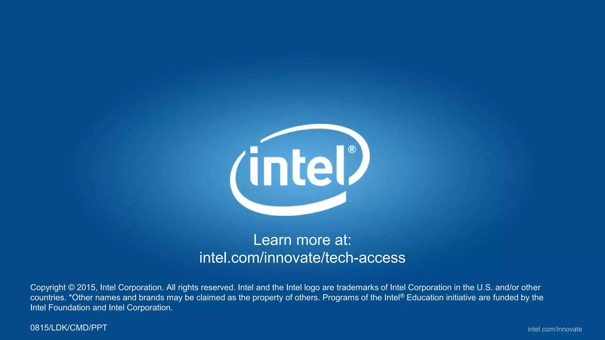 intel.com/innovate
Learn more at:
intel.com/innovate/tech-access
Copyright © 2015, Intel Corporation. All rights reserved. Intel and the Intel logo are trademarks of Intel Corporation in the U.S. and/or other
countries. *Other names and brands may be claimed as the property of others. Programs of the Intel® Education initiative are funded by the
Intel Foundation and Intel Corporation.
1015/LDK/CMD/PPT
 
