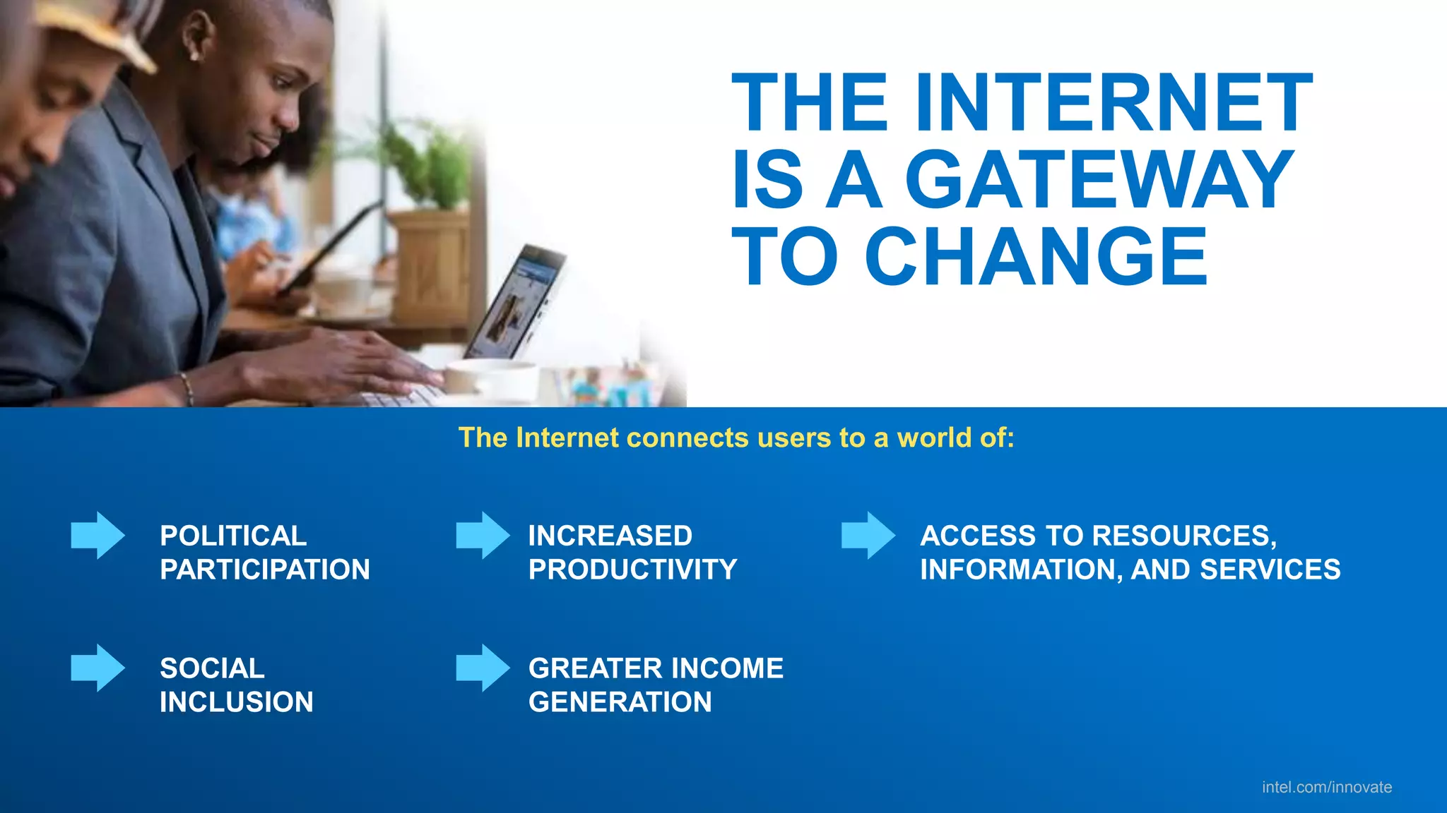 intel.com/innovate
The Internet connects users to a world of:
THE INTERNET
IS A GATEWAY
TO CHANGE
POLITICAL
PARTICIPATION
INCREASED
PRODUCTIVITY
SOCIAL
INCLUSION
GREATER INCOME
GENERATION
ACCESS TO RESOURCES,
INFORMATION, AND SERVICES
 